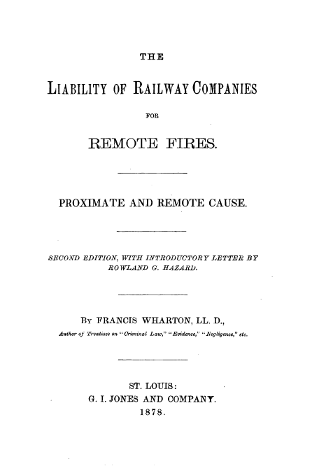 handle is hein.beal/liarailcr0001 and id is 1 raw text is: THE
LIABILITY OF RAILWAY COMPANIES
FOR
REMOTE FIRES.
PROXIMATE AND REMOTE CAUSE.
SECOND EDITION, WITH INTRODUCTORY LETTER BY
ROWLAND G. HAZARD.
By FRANCIS WHARTON, LL. D.,
Author of Treatises on  Oriminal Law, Evidence, 1Regligence, etc.
ST. LOUIS:
G. I. JONES AND COMPANY.
1878.



