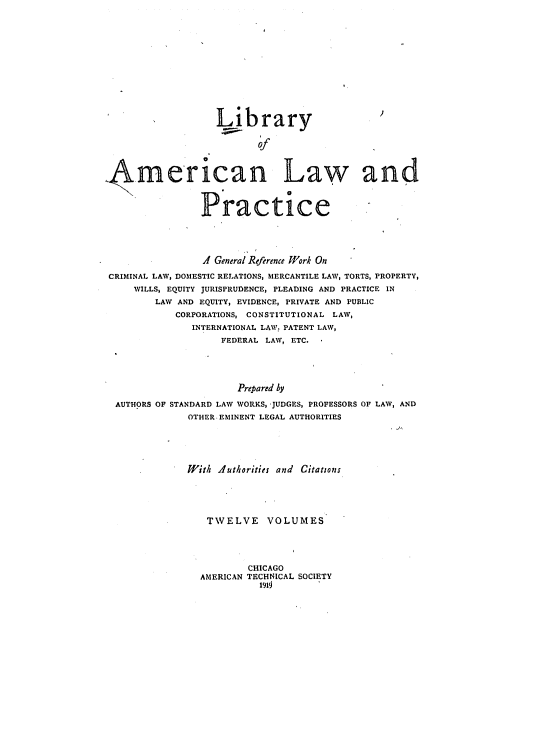 handle is hein.beal/libamelp0001 and id is 1 raw text is: 













                   Library
                          of




. .merican Law and



                 Practice




                 4 General Reference Work On

 CRIMINAL LAW, DOMESTIC RELATIONS, MERCANTILE LAW, TORTS, PROPERTY,
     WILLS, EQUITY JURISPRUDENCE, PLEADING AND PRACTICE IN
         LAW AND EQUITY, EVIDENCE, PRIVATE AND PUBLIC
            CORPORATIONS, CONSTITUTIONAL LAW,
               INTERNATIONAL LAW: PATENT LAW,
                    FEDERAL LAW, ETC.





                       Prepared by

  AUTHORS OF STANDARD LAW WORKS, -JUDGES, PROFESSORS OF LAW, AND
              OTHER-EMINENT LEGAL AUTHORITIES


W!'ith Authorities and Citations





   TWELVE VOLUMES




          CHICAGO
  AMERICAN TECHNICAL SOCIETY
            ltlti


