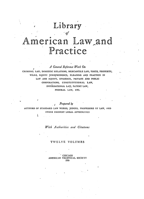 handle is hein.beal/libamelp0004 and id is 1 raw text is: 









                  Library

                         Of

                   0

American. Law,.and

               Practice






               .1 General Reference Work On
CRIMINAL LAW, DOMESTIC RELATIONS, MERCANTILE LAW, TORTS, PROPERTY,
    WILLS, EQUITY JURISPRUDENCE, PLEADING AND PRACTICE IN
        LAW AND EQUITY, EVIDENCE, PRIVATE AND PUBLIC
           CORPORATIONS, CONSTITUTIONAL LAW,
              INTERNATIONAL LAW, PATENT LAW,
                   FEDERAL LAW, ETC.




                     Prepared by

 AUTHORS OF STANDARD LAW WORKS, JUDGES, PROFESSORS OF LAW, AND
             OTHER E%1INENT LEGAL AUTHORITIES





             With .duthorities and Citatons





                TWELVE VOLUMES




                       CHICAGO
               AMERICAN TECHNICAL SOCIETY
                         1919


