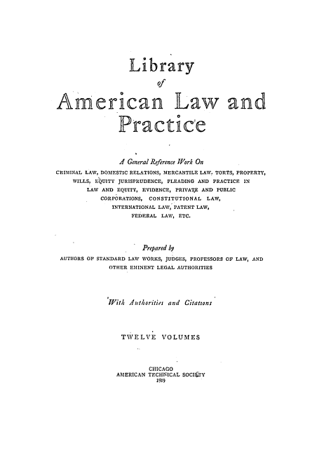 handle is hein.beal/libamelp0005 and id is 1 raw text is: 










                  Library

                         Of



American Law and



                Practic'e




                .4 General Reference lWork On
CRIMINAL LAW, DOMESTIC RELATIONS, MERCANTILE LAW. TORTS, PROPERTY,
    WILLS, ELUITY JURISPRUDENCE, PLEADING AND PRACTICE IN
        LAW AND EQUITY, EVIDENCE, PRIVATE AND PUBLIC
           CORPORATIONS, CONSTITUTIONAL LAW,
              INTERNATIONAL LAW, PATENT LAW,
                   FEDERAL LAW, ETC.




                      Prepared by
 AUTHORS OF STANDARD LAW WORKS, JUDGES, PROFESSORS OF LAW, AND
             OTHER EMINENT LEGAL AUTHORITIES





             With Authorities and Citations





                TWE LVE    VOLUMES




                       CHICAGO
               AMERICAN TECHNICAL SOCII 'Y
                         1919


