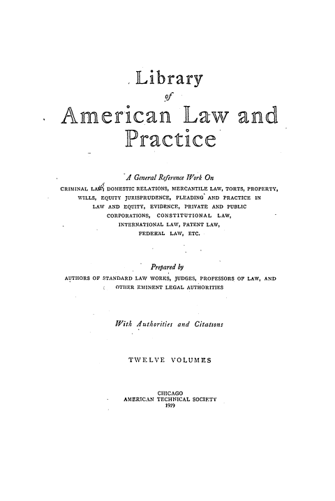 handle is hein.beal/libamelp0010 and id is 1 raw text is: 












                  Library

                         of



American Law and



                Practice





                A General Reference Wfork On

CRIMINAL LA I DOMESTIC RELATIONS, MERCANTILE LAW, TORTS, PROPERTY,
    WILLS, EQUITY JURISPRUDENCE, PLEADING AND PRACTICE IN
        LAW AND EQUITY, EVIDENCE, PRIVATE AND PUBLIC
           CORPORATIONS, CONSTITUTIONAL LAW,
              INTERNATIONAL LAW, PATENT LAW,
                   FEDERAL LAW, ETC.





                      Prepared by
 AUTHORS OF STANDARD LAW WORKS, JUDGES, PROFESSORS OF LAW, AND
          t  OTHER EMINENT LEGAL AUTHORITIES





             With Authorities and Citations





                TWELVE VOLUMES




                       CHICAGO
               AMERICAN TECHNICAL SOCIETY
                         1919


