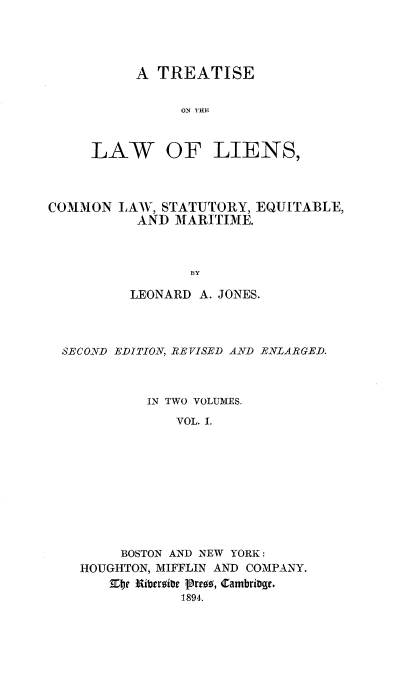 handle is hein.beal/liencseqm0001 and id is 1 raw text is: 




     A TREATISE


           ON THE



LAW OF LIENS,


COMMON LAW, STATUTORY, EQUITABLE,
           AND MARITIME.



                 BY

          LEONARD A. JONES.


SECOND EDITION, REVISED AND ENLARGED.



          IN TWO VOLUMES.
              VOL. I.










       BOSTON AND NEW YORK:
  HOUGHTON, MIFFLIN AND COMPANY.
       R~itbergibe  tro89 , 4 ambrige.
              1894.


