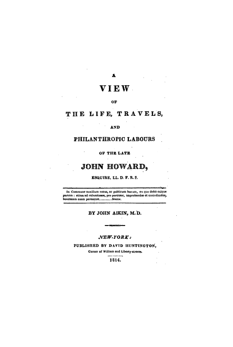 handle is hein.beal/liftravpl0001 and id is 1 raw text is: A
VIEW
OF
THE LIFE, TR

AVELS,

AND
PHILANTHROPIC LABOURS
OF THE LATE
JOHN HOWARD,
ESQUIRE, LL. D. F. R. S.

In Commune auxilium natus, ac publicum bor.um, ex quo dabit cuique
pattern : etiam ad calamitosos, pro portione, improbandos et emendandos,
bonitatem suamr permittet............ Seneca.

BY JOHN AIKIN, M.D.
.XEW-YORKX
PUBLISHED BY DAVID HIUNTINGTON,
Corner of William and Liberty-stree.
.............o
1814.


