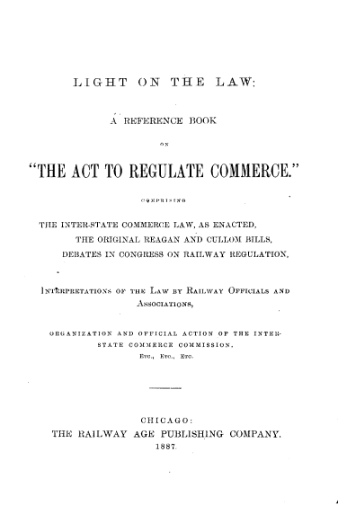 handle is hein.beal/lighaw0001 and id is 1 raw text is: 








       LIGHT ON THE LAW:



             A  REFERENCE  BOOK





THE   ACT   TO  REGULATE COMMERCE.


                   !QMPR STXG


  THE INTER-STATE COMMERCE LAW, AS ENACTED,
        THE ORIGINAL REAGAN AND CULLOM BILLS,

     DEBATES IN CONGRESS ON RAILWAY REGULATION,



  INTtRPRETATIONS OF THE LAW BY RAILWAY OFFICIALS AND
                  ASSOCIATIONS,


   ORGANIZATION AND OFFICIAL ACTION OF THE INTEIH-
           STATE COMMERCE COMMISSION,
                  ETC., Evo.,  ETC.






                  CHICAGO:
    THE RAILWAY  AGE  PUBLISHING COMPANY.
                     1887.


