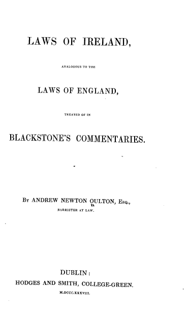 handle is hein.beal/lile0001 and id is 1 raw text is: 





    LAWS OF IRELAND,


             ANALOGOUS TO THE



       LAWS  OF  ENGLAND,


              TREATED OF IN



BLACKSTONE'S COMMENTARIES.









   By ANDREW NEWTON OULTON, EsQ.,
            BARRISTER AT LAW.


HODGES AND


DUBLIN:
SMITH, COLLEGE-GREEN.
M.DCCC.XXXVIII.


