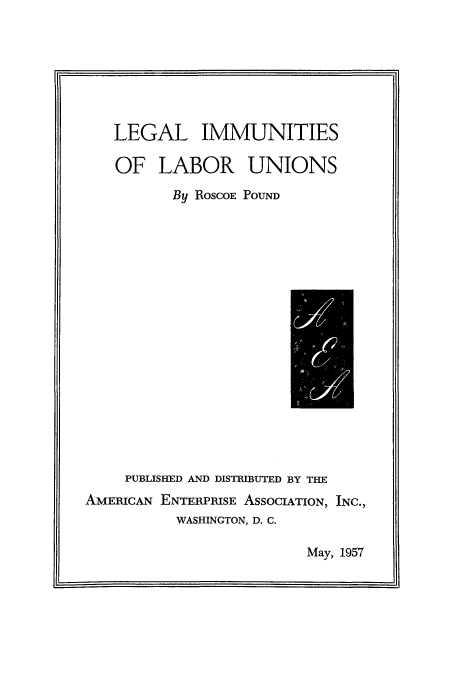 handle is hein.beal/limmun0001 and id is 1 raw text is: LEGAL IMMUNITIES
OF LABOR UNIONS
By ROSCOE POUND

PUBLISHED AND DISTRIBUTED BY THE
AMERICAN ENTERPRISE ASSOCIATION,
WASHINGTON, D. C.

INC.,

May, 1957


