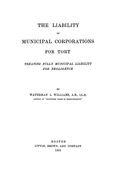 handle is hein.beal/limuct0001 and id is 1 raw text is: THE LIABILITY
OF
MUNICIPAL CORPORATIONS
FOR TORT
TR.EA TING FULL Y MUNICIPAL .LIABILITY
.FOB NEGLIGENCE
BY
WATERMAN L. WILLIAMS, A.B., LL.B.
AUTHOR OF STATUTORY TORTS IN MASSACHUSETTS

BOSTON
LITTLE, BROWN, AND COMPANY
1901


