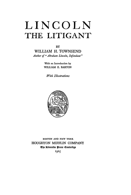 handle is hein.beal/linclit0001 and id is 1 raw text is: LINCOLN
THE LITIGANT
BY
WILLIAM H. TOWNSEND
Author of hraham Lincoln, Defendant
With an Introduction by
WILLIAM E. BARTON
With Illustrations
BOSTON AND NEW YORK
HOUGHTON MIFFLIN COMPANY
Zbe XU ~ibteve  rVre  CarbdiUt
1925


