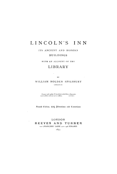 handle is hein.beal/lincnin0001 and id is 1 raw text is: LINCOLN'S INN
ITS ANCIENT AND MODEIRN
BUIL DINGS
VITH AN ACCOUNT OF THE
LIBRARY
B\y
\VILLIAM HOLDEN SPILSBURY
I. II1IARI A N
P\~C:  I c tI 1u,~n  r\''YRANNIO nihi 0 ihr,, s
jic.ns adilita vidllr Il.i[i  I Cuits  Ci!i N,
cicol  b ition, £ jt  -3I tcratioas  rt  O.'orrtions
I.ON1)ON
REEVES       AND    TURNER
-o CHANCERV IANE ,ND 96 S'TRANDI


