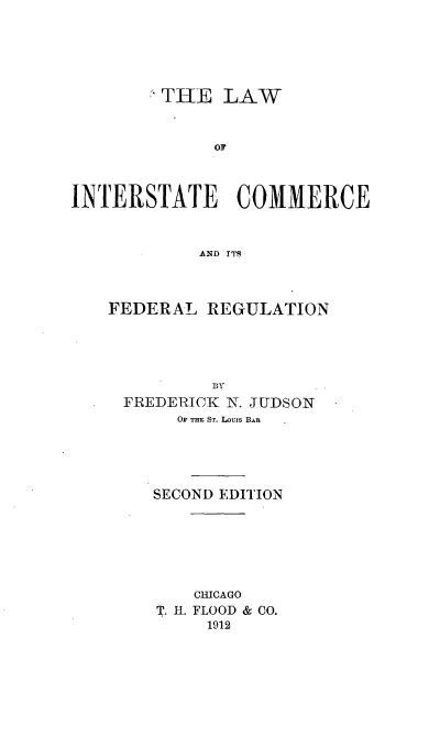 handle is hein.beal/lineralr0001 and id is 1 raw text is: * THE LAW
OF
INTERSTATE COMMERCE
AND ITS

FEDERAL REGULATION
BY
FREDERICK N. JUDSON
O THE ST. Louis BAR
SECOND EDITION
CHICAGO
T. H-. FLOOD & CO.
1912


