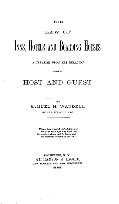 handle is hein.beal/linshotbdhu0001 and id is 1 raw text is: 





THE


               LAW OF





INNS, HOTELS AND BOARDING H[OUSES,



         A TREATISE UPON THE RELATION


                    - OF-



    HOST AND GUEST.


             BY

SAMUEL H. WANDELL,

      OF THE SYRACUSE BAR.





   Who'er has traveled lVe's du1 i ound,
     Where'er his stages may have been,
   May sigh to think that he has found
     His 'warmest welcome at an Inn.





       ROCHESTER, N. Y.:
  WILLIAMSON   &  HIGBIE,
  LAW BOOKSELLERS AND PUBLISHERS.
           1888.


