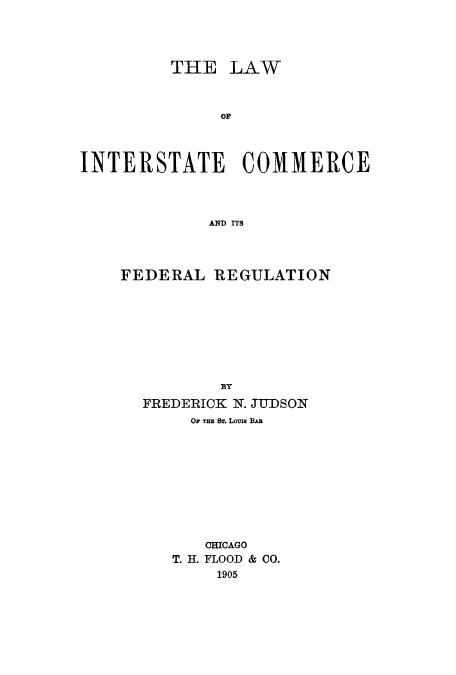 handle is hein.beal/linterf0001 and id is 1 raw text is: THE LAW
OF
INTERSTATE COMMERCE
AND ITS

FEDERAL REGULATION
BY
FREDERICK N. JUDSON
Or Tm ST. LouzI BAa
CHICAGO
T. H. FLOOD & CO.
1905


