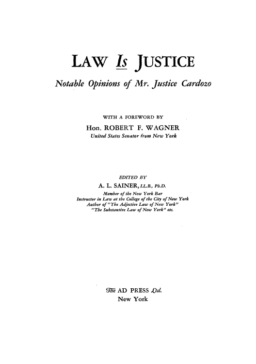 handle is hein.beal/lisjticc0001 and id is 1 raw text is: LAW Is JUSTICE
Notable Opinions of Mr. Justice Cardozo
WITH A FOREWORD BY
Hon. ROBERT F. WAGNER
United States Senator from New York
EDITED BY
A. L. SAINER, LLB., Ph.D.
Member of the New York Bar
Instructor in Law at the College of the City of New York
Author of The Adjective Law of New York
The Substantive Law of New York etc.
%e- AD PRESS .td.
New York


