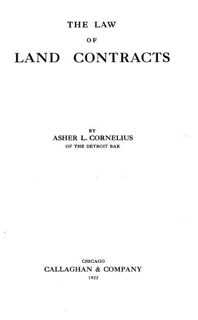 handle is hein.beal/llctract1922 and id is 1 raw text is: THE LAW

OF

LAND

CONTRACTS

BY
ASHER L. CORNELIUS
OF THE DETROIT BAR
CHICAGO
CALLAGHAN & COMPANY
1922



