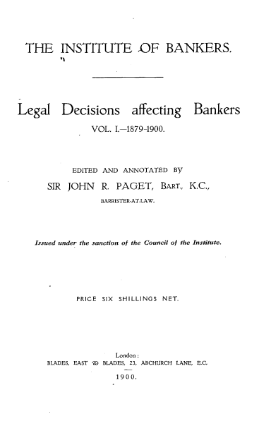 handle is hein.beal/lldsagbs0001 and id is 1 raw text is: 





  THE INSTITUTE OF BANKERS.








Legal Decisions affecting Bankers

               VOL. I.-1879-1900.





           EDITED AND ANNOTATED BY

      SIR JOHN   R.  PAGET,   BART., K.C.,

                 BARRISTER-AT-LAW.





    Issued under the sanction of the Council of the Institute.







            PRICE SIX SHILLINGS NET.







                    London:
      BLADES, EAST ') BLADES, 23, ABCHURCH LANE, E.C.

                     1900.


