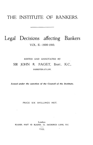handle is hein.beal/lldsagbs0002 and id is 1 raw text is: 






THE INSTITUTE OF BANKERS.








Legal Decisions affecting Bankers

                VOL. I.-1900-1910.





            EDITED AND ANNOTATED By

     SIR  JOHN R. PAGET, BART., K.C.,

                  BARRISTER-AT-LAW.





    Issued under the sanction of the Council of the Institute.







           PRICE SIX SHILLINGS NET.







                     London:
      BLADES, EAST K BLADES, 23, ABCHURCH LANE, E.C.

                      1911.


