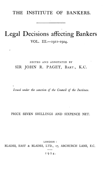 handle is hein.beal/lldsagbs0003 and id is 1 raw text is: 


    THE INSTITUTE OF BANKERS.





Legal Decisions affecting Bankers

            VOL.  III.-1911-1924.





            EDITED AND ANNOTATED BY
     SIR JOHN    R. PAGET,   BART., K.C.





     Issued under the sanction of the Council of the Institute.






   PRICE SEVEN SHILLINGS AND SIXPENCE NET.







                   LONDON:
BLADES, EAST & BLADES, LTD., 17, ABCHURCH LANE, E.C.

                    1924.


