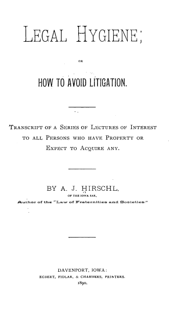 handle is hein.beal/llheohwtad0001 and id is 1 raw text is: 






LEGAL HYGIENE;



                OR




    HOW  TO  AVOID LITIGATION.


TRANSCRIPT OF A SERIES OF LECTURES OF INTEREST

    TO ALL PERSONS WHO HAVE PROPERTY OR

           EXPECT TO ACQUIRE ANY.







           BY  A. J. HIRSCHL,
                 OF THE IOWA BAR,
  .iQiuthor o£ the¢ Law o£ Fratexriities aned Soci¢£ies.













              DAVENPORT, IOWA:
         EGBERT, FIDLAR, & CHAMBERS, PRINTERS.
                    1890,


