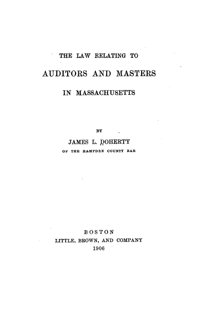 handle is hein.beal/llingaudm0001 and id is 1 raw text is: THE LAW RELATING TO
AUDITORS AND MASTERS
IN MASSACHUSETTS
BY
JAMES L. DOHERTY
OF THE HA.MPDEN COUNTY BAR
BOSTON
LITTLE, BROWN, AND COMPANY
1906


