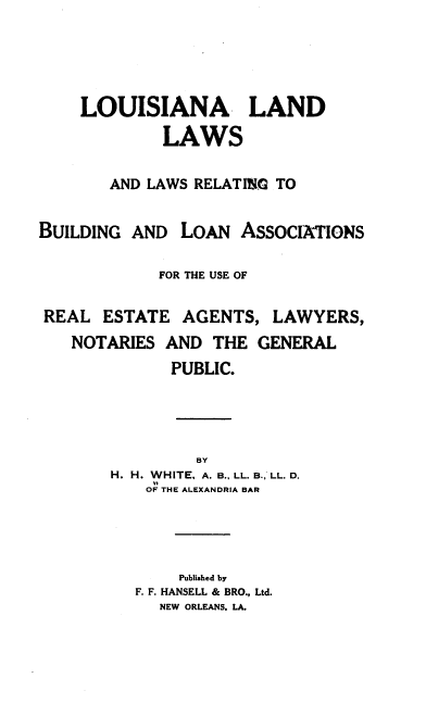 handle is hein.beal/llllrbla0001 and id is 1 raw text is: LOUISIANA LAND
LAWS
AND LAWS RELATING TO

BUILDING AND

LOAN ASSOCIATIONS

FOR THE USE OF

REAL ESTATE

AGENTS, LAWYERS,

NOTARIES AND THE GENERAL
PUBLIC.
BY
H. H. WHITE, A. B., LL. B., LL. D.
OF THE ALEXANDRIA BAR

Published by
F. F. HANSELL & BRO., Ltd.
NEW ORLEANS. LA.


