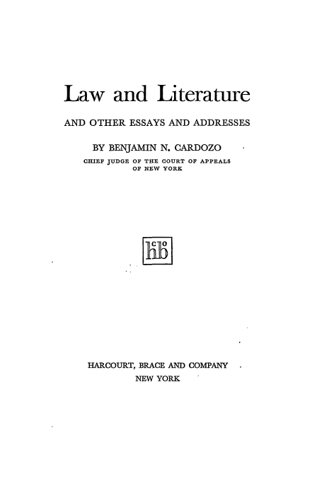 handle is hein.beal/llotesa0001 and id is 1 raw text is: Law and Literature
AND OTHER ESSAYS AND ADDRESSES
BY BENJAMIN N. CARDOZO
CHIEF JUDGE OF THE COURT OF APPEALS
OF NEW YORK
HARCOURT, BRACE AND COMPANY
NEW YORK


