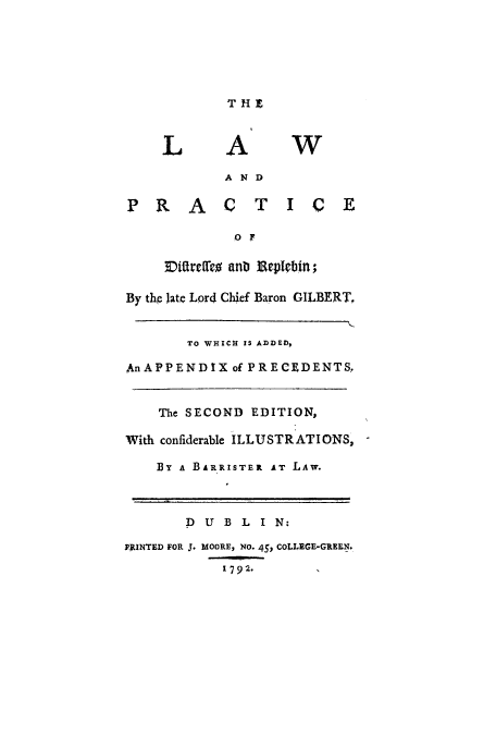 handle is hein.beal/llpdirep0001 and id is 1 raw text is: THE

LAW
A ND
1' R  A    C   T   I   C
O F
Diffrffes anb Beplebin;
By the late Lord Chief Baron GILBERT,
TO WHICH IS ADDED,
AnAPPENDIX of PRECEDENTS.
The SECOND EDITION,
With confiderable ILLUSTRATIONS,
BY A BARRISTER AT LAW.
D U B L I N:
PRINTED FOR J. MOORE, No- 45, COLLEGE-GREEN.
1792.        1


