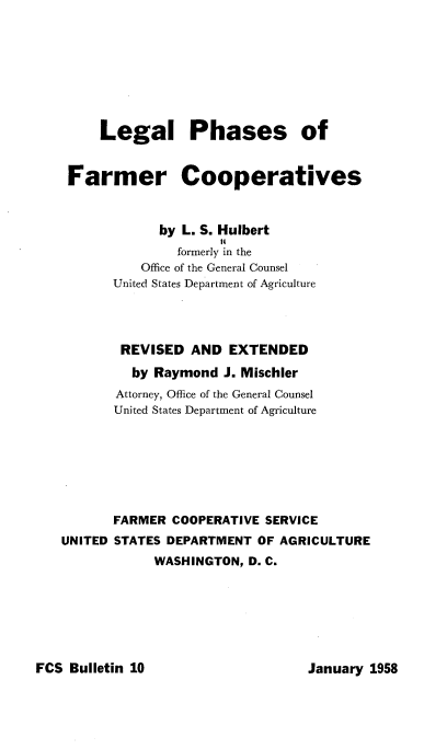 handle is hein.beal/llpsofrcs0001 and id is 1 raw text is: 








     Legal Phases of


 Farmer Cooperatives



             by L. S. Hulbert
                     I4
               formerly in the
          Office of the General Counsel
       United States Department of Agriculture




       REVISED   AND  EXTENDED

         by Raymond  J. Mischler
       Attorney, Office of the General Counsel
       United States Department of Agriculture







       FARMER COOPERATIVE  SERVICE
UNITED STATES DEPARTMENT  OF AGRICULTURE
            WASHINGTON, D. C.


FCS Bulletin 10


January 1958


