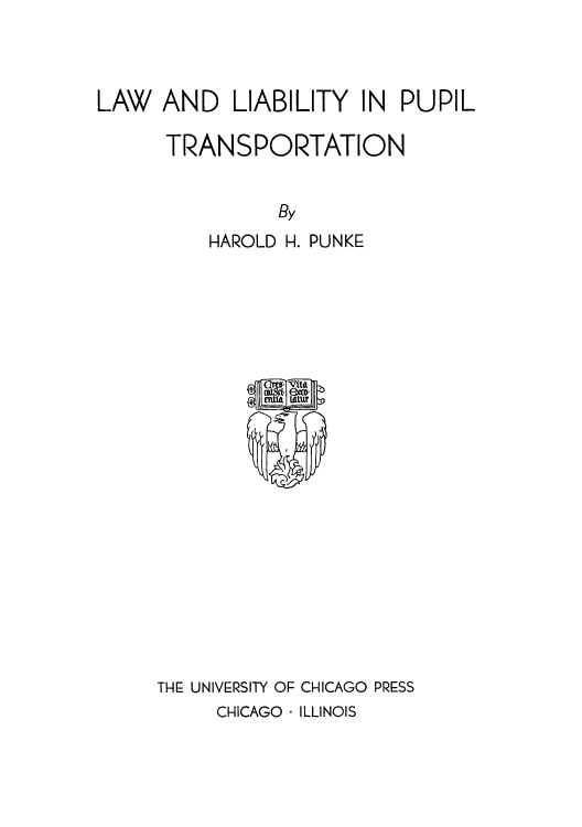 handle is hein.beal/llpupt0001 and id is 1 raw text is: LAW AND LIABILITY IN PUPIL
TRANSPORTATION
By
HAROLD H. PUNKE

THE UNIVERSITY OF CHICAGO PRESS

CHICAGO - ILLINOIS



