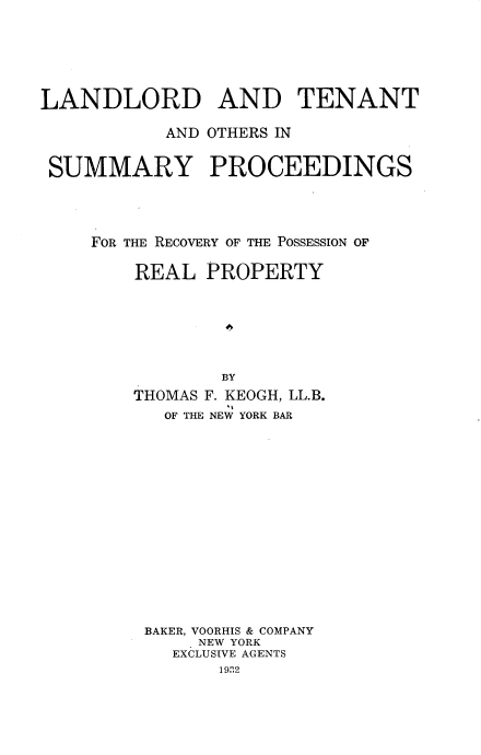 handle is hein.beal/llttsypg0001 and id is 1 raw text is: 






LANDLORD AND TENANT

           AND OTHERS IN


 SUMMARY PROCEEDINGS




     FOR THE RECOVERY OF THE POSSESSION OF

        REAL PROPERTY







                BY
        THOMAS F. KEOGH, LL.B.
           OF THE NEW YORK BAR
















         BAKER, VOORHIS & COMPANY
              NEW YORK
            EXCLUSIVE AGENTS
                1932


