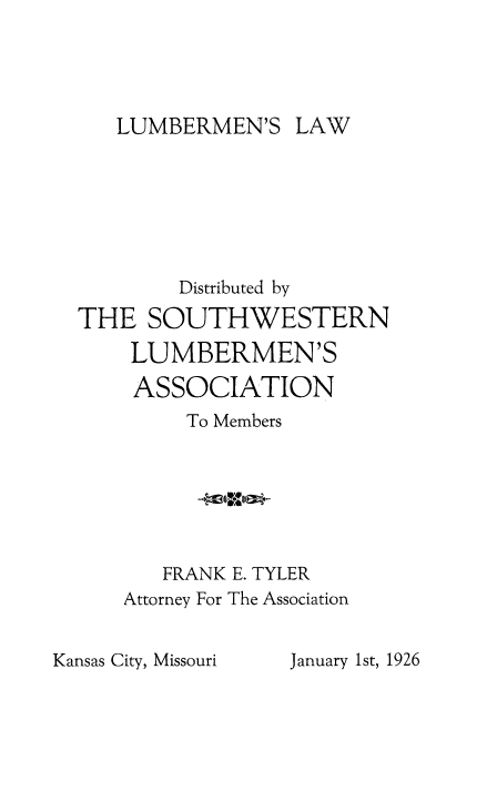 handle is hein.beal/lmbmlw0001 and id is 1 raw text is: 




LUMBERMEN'S LAW


        Distributed by
THE SOUTHWESTERN
    LUMBERMEN'S
    ASSOCIATION
         To Members






       FRANK E. TYLER
    Attorney For The Association


Kansas City, Missouri


January 1st, 1926


