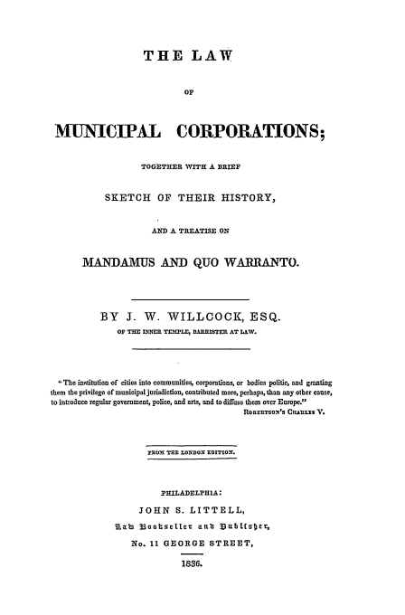 handle is hein.beal/lmc0001 and id is 1 raw text is: THE LAW
OF
MUNICIPAL CORPORATIONS;
TOGETHER VITH A BRIEF
SKETCH OF THEIR HISTORY,
AND A TREATISE ON
MANDAMUS AND QUO WARRANTO.
BY J. W. WILLOOCK, ESQ.
OF THE MI-IER TEMPLE, BARRISTER AT LAV.
The institution -of cities into communities, corporations, or bodies politic, and granting
them the privilege of municipal jurisdiction, contributed more, perhaps, than any other cause,
to introduce regular government, police, and arts, and to difftse them over Europe.
RoDEUTSONxS CIIAJLI V.
PEN TEE LO   XDITXON.
PHILADELPHIA:
JOHN S. LITTELL,
Rab3 33oottsellev anub J3ubllnster
No. 11 GEORGE STREET,
1836.


