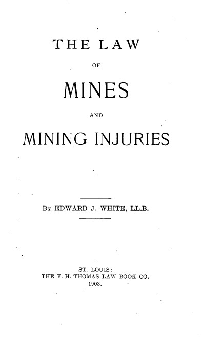 handle is hein.beal/lminj0001 and id is 1 raw text is: THE LAW
OF
MINES
AND

MINING INJURIES
By EDWARD J. WHITE, LL.B.
ST. LOUIS:
THE F. H. THOMAS LAW BOOK CO.
1903.


