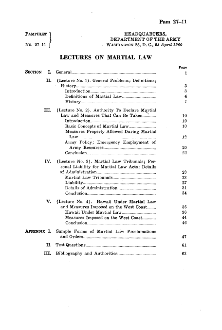 handle is hein.beal/lmlaw0001 and id is 1 raw text is: 





       HEADQUARTERS,
  DEPARTMENT OF THE ARMY
WASHINGTON  25, D. C., 28 April 1960


  LECTURES ON MARTIAL LAW


General......................................

(Lecture No. 1). General Problems; Definitions;
  History....................................
    Introduction.........................................................
    Definitions of Martial Law...................
    History.............................


        III. (Lecture No. 2). Authority To Declare Martial
               Law and Measures That Can Be Taken... .......
                 Introduction..........................................................
                 Basic Concepts of Martial Law........................
                 Measures Properly Allowed During Martial
                 L  aw ............. .................................................
                 Army  Policy; Emergency Employment  of
                 A  rm y Resources..............................................
                 C onclusion ...........................................................

        IV.  (Lecture No. 3). Martial Law Tribunals; Per-
               sonal Liability for Martial Law Acts; Details
               of A dm inistration..................................................
                 Martial Law Tribunals..................................
                 L iability...........................................................
                 Details of Administration..................................
                 C onclusion...........................................................

         V.  (Lecture No. 4). Hawaii Under Martial Law
               and Measures Imposed on the West Coast........
                 Hawaii Under Martial Law..............................
                 Measures Imposed on the West Coast............
                 Conclusion.......................................................

APPENDIX  I. Sample Forms  of Martial Law  Proclamations
               and Orders...........................................................

         II. Test Questions.........................................................

         IIl. Bibliography and Authorities....................


PAMPHLET

No. 27-11 f


Pam   27-11


SECTION  I.

         II.


Page
   1


3
3
4
7


10
10
10

12

20
22



23
23
27
31
34


36
36
44
46


47

61

63


