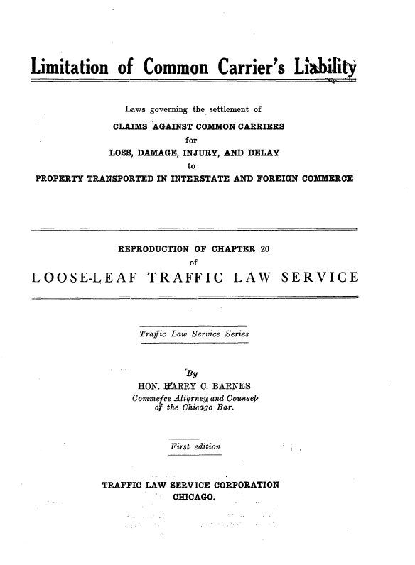 handle is hein.beal/lmtcmml0001 and id is 1 raw text is: 





Limitation    of   Common      Carrier's   L   habiit



               Laws governing the settlement of

               CLAIMS AGAINST COMMON CARRIERS
                         for
             LOSS, DAMAGE, INJURY, AND DELAY
                          to
 PROPERTY TRANSPORTED IN INTERSTATE AND FOREIGN COMMERCE


              REPRODUCTION OF CHAPTER 20
                          of

LOOSE-LEAF TRAFFIC LAW SERVICE


Traffic Law Service Series


      HON. UZARRY C. BARNES
      Commece Attorney and Counsek
         of the Chicago Bar.



           First edition



TRAFFIC LAW SERVICE CORPORATION
            CHICAGO.


