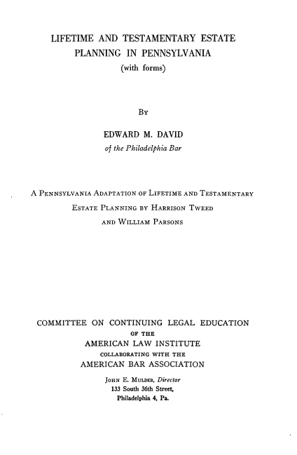 handle is hein.beal/lmtespa0001 and id is 1 raw text is: 



    LIFETIME AND TESTAMENTARY ESTATE
          PLANNING IN PENNSYLVANIA

                    (with forms)




                        By


                EDWARD M. DAVID
                of the Philadelphia Bar




A PENNSYLVANIA ADAPTATION OF LIFETIME AND TESTAMENTARY

         ESTATE PLANNING BY HARRISON TWEED

                AND WILLIAM PARSONS











 COMMITTEE ON CONTINUING LEGAL EDUCATION
                      OF THE
            AMERICAN LAW INSTITUTE
               COLLABORATING WITH THE
           AMERICAN BAR ASSOCIATION

                JOHN E. MULDER, Director
                  133 South 36th Street,
                  Philadelphia 4, Pa.


