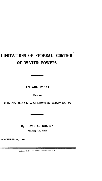 handle is hein.beal/lmtfdrw0001 and id is 1 raw text is: 















LIMITATIONS OF FEDERAL CONTROL

         OF WATER POWERS






             AN ARGUMENT

                 Before

 THE  NATIONAL WATERWAYS   COMMISSION


           By ROME G. BROWN
              Minneapolis, Minn.

NOVEMBER 28, 1911


MOILRa? a EM.ZT. 22 THAMUS a7R92T. K. Y.



