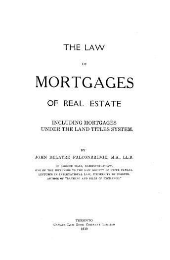 handle is hein.beal/lmtreales0001 and id is 1 raw text is: THE LAW
OF
MORTGAGES
OF REAL ESTATE
INCLUDING MORTGAGES
UNDER THE LAND TITLES SYSTEM.
BY
JOHN DELATRE FALCONBRIDGE, M.A., LL.B.
OF OSGOODE HALL, BARRISTER-AT-LAW.
ONE OF THE LECTURERS TO THE LAW SOCIETY OF UPPER CANADA.
LECTURER IN INTERNATIONAL LAW, UNIVERSITY OF TORONTO.
AUTHOR OF 'BANKING AND BILLS OF EXCHANGE.
TORONTO
CANADA LAw BOOK COMPANY LIMITED
1919


