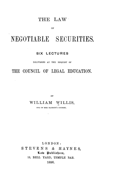 handle is hein.beal/lnasct0001 and id is 1 raw text is: 




           THE LAW

                 OF


NEGOTIABLE SECURITIES.



           SIX LECTURES

         DELIVERED AT THE REQUEST OF


THE  COUNCIL OF  LEGAL EDUCATION.






                BY

        WILLIAM WILLIS,
           ONE OF HER MAJESTY'S COUNSEL.


         LONDON:
STEVENS & HAYNES,
       Kato Sublisherf,
   13, BELL YARD, TEMPLE BAR.
           1896.


