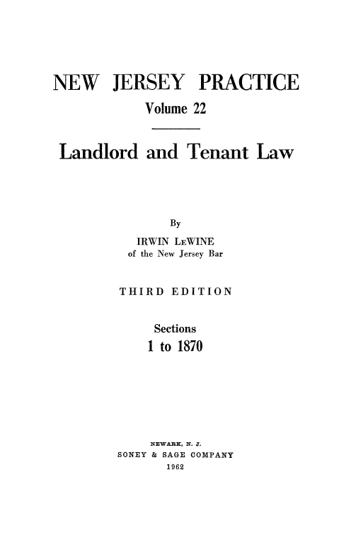 handle is hein.beal/lndlrtn0001 and id is 1 raw text is: 






NEW JERSEY PRACTICE

            Volume 22



 Landlord and Tenant Law





               By

           IRWIN LEWINE
           of the New Jersey Bar


THIRD


EDITION


     Sections
     1 to 1870







     NEWARK, N. J.
SONEY & SAGE COMPANY
      1962


