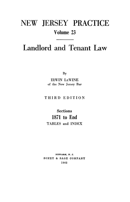 handle is hein.beal/lndlrtn0002 and id is 1 raw text is: 




NEW JERSEY PRACTICE

            Volume 23



 Landlord and Tenant Law





                By
           IRWIN LEWINE
           of the New Jersey Bar


THIRD


EDITION


     Sections
   1871 to End
 TABLES and INDEX






    NEWARK, N. J.
SONEY & SAGE COMPANY
       1962


