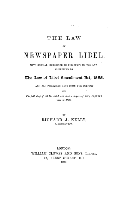 handle is hein.beal/lnewsde0001 and id is 1 raw text is: THE LAW
OF
NEWSPAPER LIBEL.
WITH SPECIAL REFERENCE TO THE STATE OF THE LAW
AS DEFINED BY
Cbe law of libel Rmenment Ect, 1888,
AND ALL PRECEDING ACTS UPON THE SUBJECT
AND
The full Text of all the Libel Acts and a Report of every Important
Case to Date.
BY
RICHARD       J. KELLY,
BARRISTER-AT LAW.
LONDON:
WILLIAM CLOWES AND SONS, LIMITED,
27, FLEET STREET, E.C.
1889.


