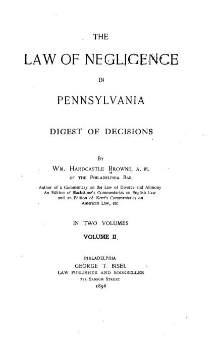 handle is hein.beal/lngpv0002 and id is 1 raw text is: 




THE


LAW OF NEGLIGENCE


                       IN



          PENNSYLVANIA


   DIGEST OF DECISIONS



                  By

    Wm.  HARDCASTLE  BROWNE, A. M.
         OF THE PHILADELPHIA BAR
Author of a Commentary on the Law of Divorce and Alimony
  An Edition of Blackstone's Commentaries on English Law
      and an Edition of Kent's Commentaries on
             American Law, etc.


          IN TWO   VOLUMES

             VOLUME   II.


             PHILADELPHIA
           GEORGE  T. BISEL
      LAW PUBLISHER AND BOOKSELLER
             725 SANSOM STREET
                 1896


