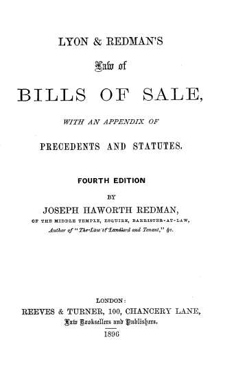 handle is hein.beal/lnrnlbsl0001 and id is 1 raw text is: 



LYON & REDMAN'S


BILLS OF


SALE,


      WITH AN APPENDIX OF


  PRECEDENTS  AND  STATUTES.



         FOURTH EDITION

              BY

  JOSEPH HAWORTH REDMAN,
OF THE MIDDLE TEMPLE, ESQUIRE, BARRISTEB-AT-LAW,
   .Author of 7 2-Lw'aof 'andkrd and Tenant,  c.


              LONDON:
REEVES & TURNER, 100, CHANCERY LANE,

               1896


