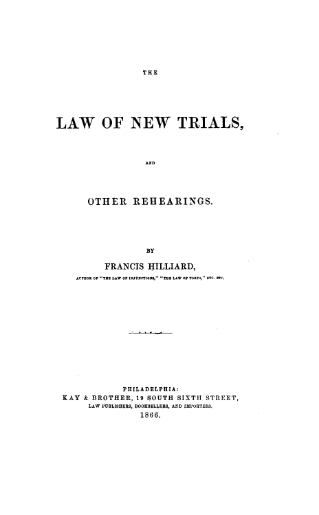 handle is hein.beal/lntor0001 and id is 1 raw text is: 









THE


LAW OF NEW TRIALS,




                   AND





       OTHER REHEARINGS.






                   BY

          FRANCIS   HILLIARD,
    AUTHOR OP THE LAW OF INJUNCTIONS, THE LAW OF TORTS, ETC. ETC.
















              PHILADELPHIA:
 KAY  & BROTHER, 19 SOUTH SIXTH STREET,
       LAW PUBLISHERS, BOOKSELLERS, AND IMPORTERS.
                  1866.


