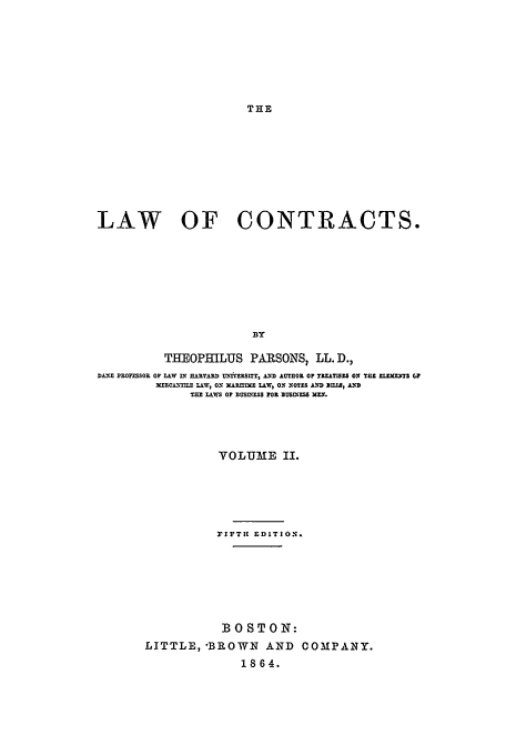 handle is hein.beal/loc186402 and id is 1 raw text is: THE

LAW OF CONTRACTS.
BY
THEOPHILUS PARSONSI LL. D.,
DA-; PRFESSOR OF L&W nr RARVARD tD.RSZiY, -.LD AUTHOR 017 TRUMTZS ON Tat ZMLZ T (1
ERCLAH, LAW, ON XRIlr- LAW, ON .OTE AND BZUM, Al
SLA&WS OF DBU SISS FOR BUSIOESS XEH.

YOLU E II.
FIFTi EDITION.
BOSTON:
LITTLE, 'BROWN AND COMPANY.
1864.


