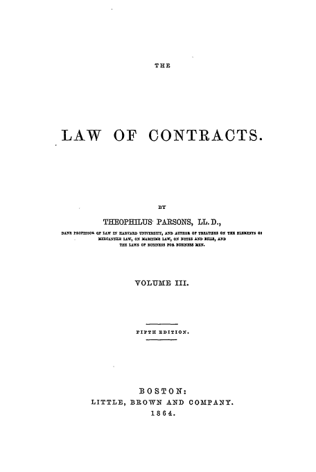 handle is hein.beal/loc186432 and id is 1 raw text is: THE

LAW OF CONTRACTS.
THEOPEILUS PARSONS, LL. D.,
DANE PiOPSSO, OF TAW n; nARJVASD . rUXTIE , AI  ALUT Z OF TY.LT:SZS ON Trt ZLXIPT 03
NERCANIXMS LAW, ON MAEI=DC L.W0, O NOTES AND S IU, AND
Til  LAwS 0 BUS'xESS FOX BUslES IlEf.

VOLUME III.
PIPTH EDITION'.
BOSTON1:
LITTLE, BROWN AND COMPANY.
1864.


