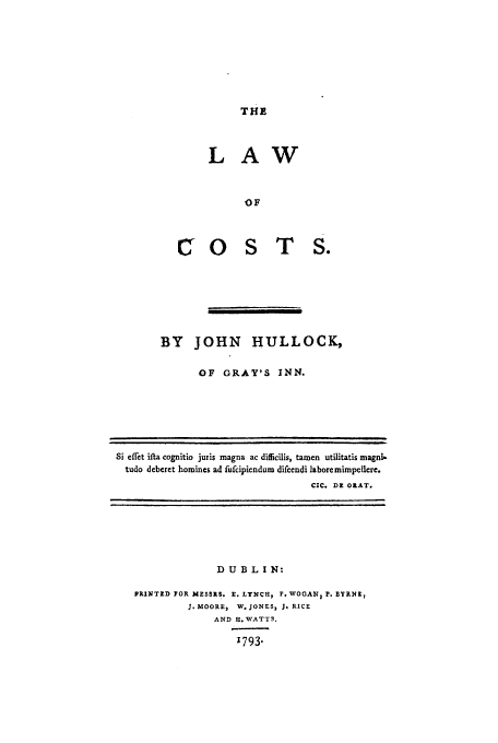 handle is hein.beal/locstshul0001 and id is 1 raw text is: THE

LAW
OTSF
0 S T S.

BY JOHN HULLOCK,
OF GRAY'S INN.

Si eflet ila cognitio juris magna ac difficilis, tamen utilitatis magni-
tudo deberet homines ad fufcipiendum difcendi laboremimpellcre.
CIC. DR OKAT.

D U B L I N:
PRINTED FOR MESSRS, x. LYNCH. P. WOGAN, P. BYRNE,
3. MOORE, W. JONES, J. RICE
AND H. WATTS.
'793.


