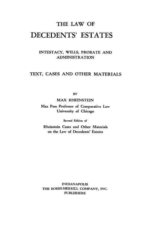 handle is hein.beal/lode0001 and id is 1 raw text is: 




           THE   LAW OF


DECEDENTS' ESTATES



    INTESTACY, WILLS, PROBATE AND
           ADMINISTRATION



TEXT,  CASES AND   OTHER   MATERIALS




                  BY
           MAX  RHEINSTEIN
     Max Pam Professor of Comparative Law
           University of Chicago


         Second Edition of
 Rheinstein Cases and Other Materials
 on  the Law of Decedents' Estates












        INDIANAPOLIS
THE BOBBS-MERRILL COMPANY, INC.
         PUBLISHERS


