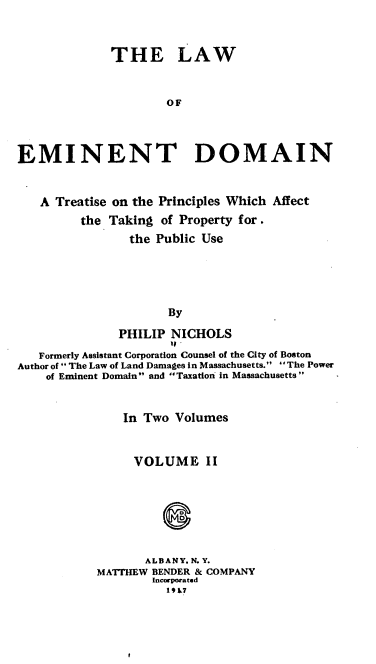 handle is hein.beal/loednpp0003 and id is 1 raw text is: 



              THE LAW


                      OF



EMINENT DOMAIN


   A Treatise on the Principles Which Affect
         the Taking  of Property for.
                the Public Use





                      By

               PHILIP NICHOLS
   Formerly Assistant Corporation Counsel of the City of Boston
Author of  The Law of Land Damages in Massachusetts. The Power
    of Eminent Domain and Taxation in Massachusetts


    In Two Volumes


    VOLUME II




           0


       ALBANY, N.Y.
MATTHEW BENDER & COMPANY
        Incorporated
          19 17


