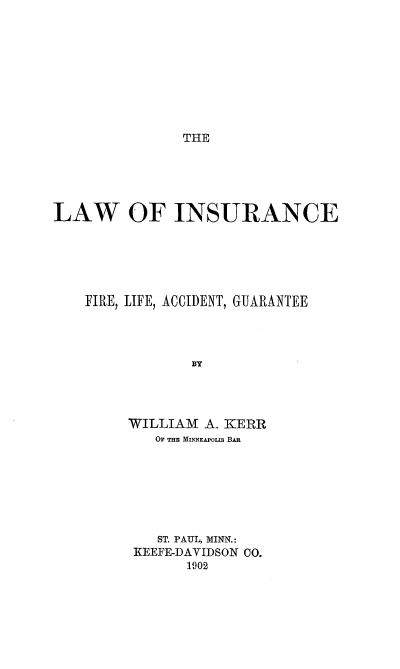 handle is hein.beal/lofancefi0001 and id is 1 raw text is: THE

LAW OF INSURANCE
FIRE, LIFE, ACCIDENT, GUARANTEE
BY
WILLIAM A. KERR
OF THE MINNEAPOLIS BAR

ST. PAUL, MINN.:
KEEFE-DAVIDSON 00.
1902


